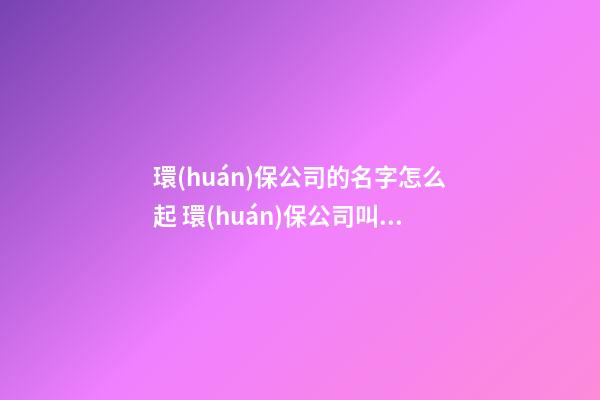 環(huán)保公司的名字怎么起 環(huán)保公司叫什么名好-第1張-公司起名-玄機(jī)派